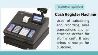Front Office Equipment
Cash Register Machine
Used of calculating
and recording sales
transactions and an
attached drawer for
storing cash. It also
prints a receipt for
customer.
 