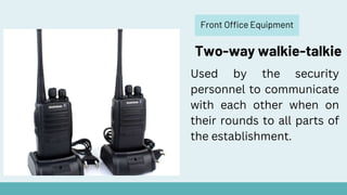 Front Office Equipment
Two-way walkie-talkie
Used by the security
personnel to communicate
with each other when on
their rounds to all parts of
the establishment.
 