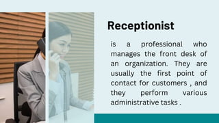 Receptionist
is a professional who
manages the front desk of
an organization. They are
usually the first point of
contact for customers , and
they perform various
administrative tasks .
 