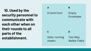 A
C
B
D
Errand Card Empty
Envelopes
Daily running
sheets
Two-Way
Walkie Tlakie
10. Used by the
security personnel to
communicate with
each other when on
their rounds to all
parts of the
establishment.
 
