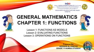 GENERAL MATHEMATICS
CHAPTER 1: FUNCTIONS
Lesson 1: FUNCTIONS AS MODELS
Lesson 2: EVALUATING FUNCTIONS
Lesson 3: OPERATIONS ON FUNCTIONS
Prepared By:
ADDISON M. PASCUA
GRADE 11-HUMSS STUDENT
 