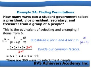 Example 2A: Finding Permutations
How many ways can a student government select
a president, vice president, secretary, and
treasurer from a group of 6 people?
This is the equivalent of selecting and arranging 4
items from 6.
= 6 • 5 • 4 • 3 = 360
Divide out common factors.
There are 360 ways to select the 4 people.
Substitute 6 for n and 4 for r in
 