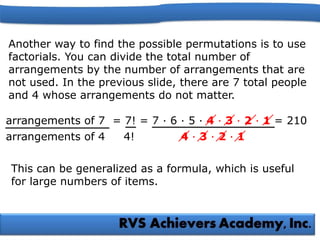 arrangements of 4 4! 4 · 3 · 2 · 1
Another way to find the possible permutations is to use
factorials. You can divide the total number of
arrangements by the number of arrangements that are
not used. In the previous slide, there are 7 total people
and 4 whose arrangements do not matter.
arrangements of 7 = 7! = 7 · 6 · 5 · 4 · 3 · 2 · 1 = 210
This can be generalized as a formula, which is useful
for large numbers of items.
 