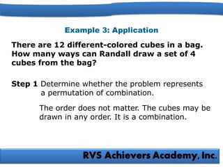 Example 3: Application
There are 12 different-colored cubes in a bag.
How many ways can Randall draw a set of 4
cubes from the bag?
Step 1 Determine whether the problem represents
a permutation of combination.
The order does not matter. The cubes may be
drawn in any order. It is a combination.
 