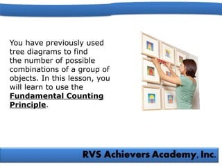 You have previously used
tree diagrams to find
the number of possible
combinations of a group of
objects. In this lesson, you
will learn to use the
Fundamental Counting
Principle.
 
