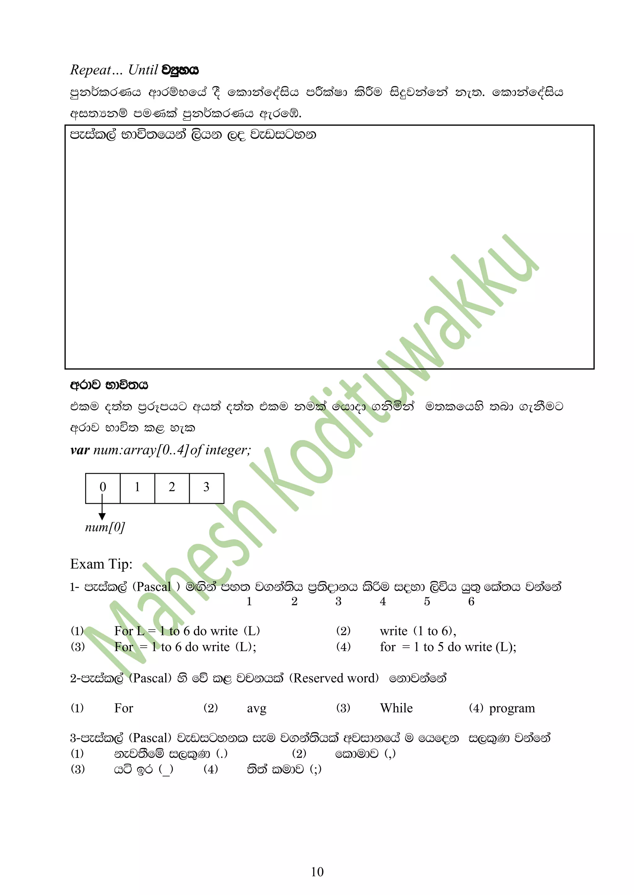 10
Repeat… Until jHqyh
mqk¾lrKh wdrïNfha oS fldkafoaish mÍlaId lsÍu isÿjkafka ke;' fldkafoaish
wi;Hkï muKla mqk¾lrKh werfò'
meial,a Ndú;fhka ,shk ,o jevigyk
wrdj Ndú;h
tlu o;a; m%rEmhg wh;a o;a; tlu kula fhdod .ksñka u;lfhys ;nd .ekSug
wrdj Ndú; l< yel
var num:array[0..4]of integer;
Exam Tip:
1- meial,a ^Pascal & u`.ska my; j.ka;sh m%;sodkh lsßu ioyd ,súh hq;= fla;h jkafka
1 2 3 4 5 6
^1& For L = 1 to 6 do write ^L& ^2& write ^1 to 6&,
^3& For = 1 to 6 do write ^L&; ^4& for = 1 to 5 do write (L);
2-meial,a ^Pascal& ys fõ l< jpkhla ^Reserved word& fkdjkafka
^1& For ^2& avg ^3& While ^4& program
3-meial,a ^Pascal& jevigykl ieu j.ka;shla wjidkfha u fhfok i,l=K jkafka
^1& kej;Sfï i,l=K ^'& ^2& fldudj ^,&
^3& há br ^_& ^4& ;s;a ludj ^;&
10 32
num[0]
 