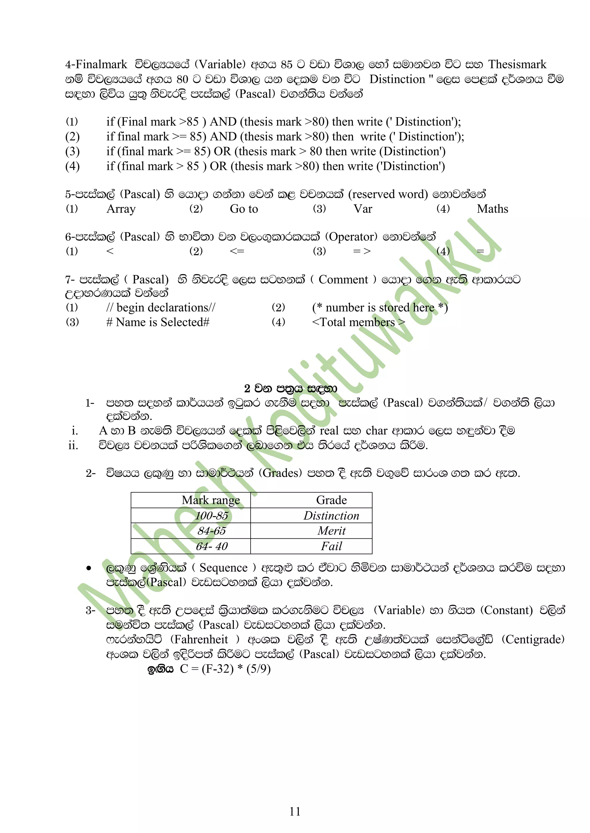 11
4-Finalmark úp,Hhfha ^Variable& w.h 85 g jvd úYd, fyda iudkjk úg iy Thesismark
kï új,Hhfha w.h 80 g jvd úYd, hk folu jk úg Distinction " f,i fm<la o¾Ykh ùu
i`oyd ,súh hq;= ksjeros meial,a ^Pascal& j.ka;sh jkafka
^1& if (Final mark >85 ) AND (thesis mark >80) then write (' Distinction');
(2) if final mark >= 85) AND (thesis mark >80) then write (' Distinction');
(3) if (final mark >= 85) OR (thesis mark > 80 then write (Distinction')
(4) if (final mark > 85 ) OR (thesis mark >80) then write ('Distinction')
5-meial,a ^Pascal) ys fhdod .kakd fjka l< jpkhla (reserved word) fkdjkafka
^1& Array ^2& Go to ^3& Var ^4& Maths
6-meial,a ^Pascal& ys Ndú;d jk j,x.=ldrlhla ^Operator& fkdjkafka
^1& < ^2& <= ^3& = > ^4& =
7- meial,a ^ Pascal) ys ksjeros f,i igykla ^ Comment & fhdod f.k we;s wdldrhg
WodyrKhla jkafka
^1& // begin declarations// ^2& (* number is stored here *)
^3& # Name is Selected# ^4& <Total members >
2 jk m;%h i|yd
1- my; ioyka ld¾hhka bgqlr .ekSu ioyd meial,a ^Pascal& j.ka;shla$ j.ka;s ,shd
olajkak'
i. A yd B keu;s új,Hhka folla ms<sfj,ska real iy char wdldr f,i y`ÿkajd oSu
ii. új,H jpkhla mßYsslf.ka ,ndf.k th ;srfha o¾Ykh lsßu'
2- úIhh ,l=Kq yd idud¾:hka ^Grades& my; oS we;s j.=fõ idrxY .; lr we;'
 ,l=Kq fY%aKshla ^ Sequence & we;=`M lr tajdg ysñjk idud¾:hka o¾Ykh lrúu ioyd
meial,a^Pascal& jevigykla ,shd olajkak'
3- my; oS we;s Wmfoia l%shd;aul lr.eksug úp,H ^Variable& yd ksh; ^Constant) j,ska
iukaú; meial,a ^Pascal& jevigykla ,shd olajkak'
*erkayhsÜ ^Fahrenheit & wxYl j,ska oS we;s WIaK;ajhla fikaáf.%aaâ ^Centigrade&
wxYl j,ska bosßm;a lsßug meial,a ^Pascal& jevigykla ,shd olajkak'
b`.sh C = (F-32) * (5/9)
Mark range Grade
100-85 Distinction
84-65 Merit
64- 40 Fail
 
