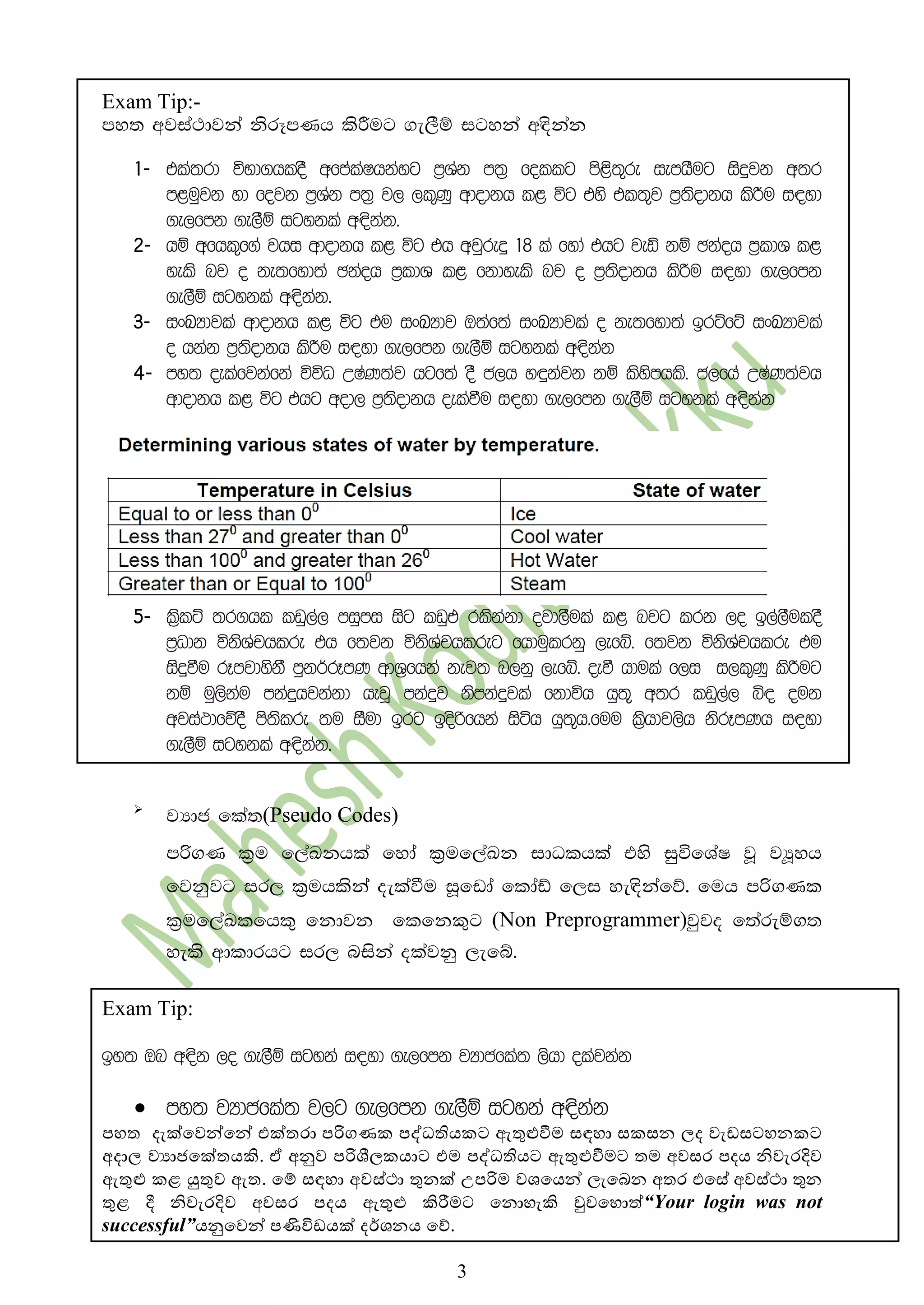 3
Exam Tip:-
my; wjia:djka ksrEmKh lsÍug .e,Sï igyka w|skak
1- tla;rd úNd.hloS wfmalaIhkayg m%Yak m;% follg ms<s;=re iemhSug isÿjk w;r
m<uqjk yd fojk m%Yak m;% j, ,l=Kq wdodkh l< úg tys tl;=j m%;sodkh lsÍu i|yd
.e,fmk .e,Sï igykla w|skak'
2- hï wfhl=f.a jhi wdodkh l< úg th wjqreÿ 18 la fyda thg jeä kï Pkaoh m%ldY l<
yels nj o ke;fyd;a Pkaoh m%ldY l< fkdyels nj o m%;sodkh lsÍu i|yd .e,fmk
.e,Sï igykla w|skak'
3- ixLHdjla wdodkh l< úg tu ixLHdj T;af;a ixLHdjla o ke;fyd;a brÜfÜ ixLHdjla
o hkak m%;sodkh lsÍu i|yd .e,fmk .e,Sï igykla w|skak
4- my; oelafjkafka úúO WIaK;aj hgf;a oS c,h y÷kajk kï lsysmhls' c,fha WIaK;ajh
wdodkh l< úg thg wod, m%;sodkh oelaùu i|yd .e,fmk .e,Sï igykla w|skak
5- l%slÜ ;r.hl lvq,a, miqmi isg lvqt rlskakd ojd,Sula l< njg lrk ,o b,a,SuloS
m%Odk úksYaphlre th f;jk úksYaphlreg fhduqlrkq ,efí' f;jk úksYaphlre tu
isÿùu rEmjdyskS mqk¾rEmK wdY%fhka kej; n,kq ,efí' oeù hdula f,i i,l=Kq lsÍug
kï uq,skau mkaÿhjkakd hejQ mkaÿj ksmkaÿjla fkdúh hq;== w;r lvq,a, ì| ouk
wjia:dfõoS ms;slre ;u iSud brg bosßfhka isáh hq;=h'fuu l%shdj,sh ksrEmKh i|yd
.e,Sï igykla w|skak'

jHdc fla;(Pseudo Codes)

mßගK l%u f,aLkhla fyda l%uf,aLk idOlhla tys iqúfYaI jQ jHQyh
fjkqjg ir, l%uhlskaa oelaùu iQfvda fldaâ f,i ye|skafõ' fuh mßගKl
l%uf,aLlfhl= fkdjk flfkකුg (Non Preprogrammer)jqjo f;areïග;
yels wdldrhg ir, niska olajkq ,efí'
Exam Tip:
by; Tn w|sk ,o .e,Sï igyka i|yd .e,fmk jHdcfla; ,shd olajkak
 my; jHdcfla; j,g .e,fmk .e,Sï igyka w|skak
ප ත දැක්හවන්හන් එක්තරා පරිගණක පේධතියකට ඇතුළුවීම සඳ ා සකසන ලද වැඩසට නකට
අදාල වයාජකේහක්තයකි. ඒ අනුව පරිශීලකයාට එම පේධතියට ඇතුළුවීමට තම අවසර පදය නිවැරදිව
ඇතුළු කළ යුතුව ඇත. හම් සඳ ා අවස්ථා තුනක් උපරිම වශහයන් ලැහෙන අතර එහසේ අවස්ථා තුන
තුළ දී නිවැරදිව අවසර පදය ඇතුළු කිරීමට හනො ැකි වුවහ ොත්“Your login was not
successful”යනුහවන් පණිවිඩයක් දර්ශනය හේ.
 