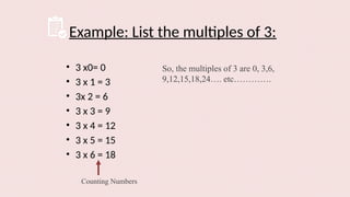 Example: List the multiples of 3:
• 3 x0= 0
• 3 x 1 = 3
• 3x 2 = 6
• 3 x 3 = 9
• 3 x 4 = 12
• 3 x 5 = 15
• 3 x 6 = 18
Counting Numbers
So, the multiples of 3 are 0, 3,6,
9,12,15,18,24…. etc………….
 