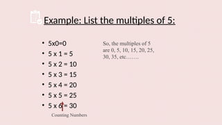 Example: List the multiples of 5:
• 5x0=0
• 5 x 1 = 5
• 5 x 2 = 10
• 5 x 3 = 15
• 5 x 4 = 20
• 5 x 5 = 25
• 5 x 6 = 30
Counting Numbers
So, the multiples of 5
are 0, 5, 10, 15, 20, 25,
30, 35, etc…….
 