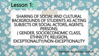 SHARING OF SOCIAL AND CULTURAL
BACKGROUNDS OF STUDENTS AS ACTING
SUBJECTS OR SOCIAL ACTORS, AGENTS,
PERSONS;
( GENDER, SOCIOECONOMIC CLASS,
ETHNICITY, RELIGION,
EXCEPTIONALITY/NON-EXCEPTIONALITY
Lesson 1:
PREPARED BY: PRECIOUS KAE C.DICEN,LPT
 