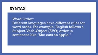Word Order:
Different languages have different rules for
word order. For example, English follows a
Subject-Verb-Object (SVO) order in
sentences like "She eats an apple."
SYNTAX
 