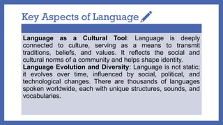 Key Aspects of Language
Language as a Cultural Tool: Language is deeply
connected to culture, serving as a means to transmit
traditions, beliefs, and values. It reflects the social and
cultural norms of a community and helps shape identity.
Language Evolution and Diversity: Language is not static;
it evolves over time, influenced by social, political, and
technological changes. There are thousands of languages
spoken worldwide, each with unique structures, sounds, and
vocabularies.
 