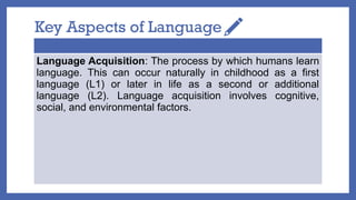 Key Aspects of Language
Language Acquisition: The process by which humans learn
language. This can occur naturally in childhood as a first
language (L1) or later in life as a second or additional
language (L2). Language acquisition involves cognitive,
social, and environmental factors.
 
