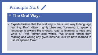Principle No. 6
 The Oral Way:
• Experts believe that the oral way is the surest way to language
learning. Prof. Kittson rightly observes, “Learning to speak a
language is always the shortest road to learning to read and
write it.” Prof Palmer also writes, “We should refrain from
reading and writing any given material until we have learned to
use its spoken form.”
 