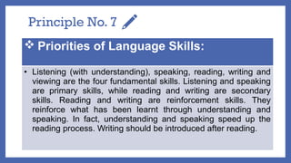 Principle No. 7
 Priorities of Language Skills:
• Listening (with understanding), speaking, reading, writing and
viewing are the four fundamental skills. Listening and speaking
are primary skills, while reading and writing are secondary
skills. Reading and writing are reinforcement skills. They
reinforce what has been learnt through understanding and
speaking. In fact, understanding and speaking speed up the
reading process. Writing should be introduced after reading.
 