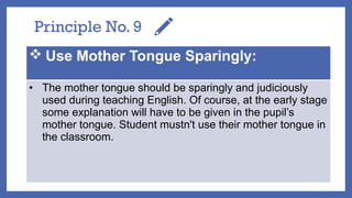 Principle No. 9
 Use Mother Tongue Sparingly:
• The mother tongue should be sparingly and judiciously
used during teaching English. Of course, at the early stage
some explanation will have to be given in the pupil’s
mother tongue. Student mustn't use their mother tongue in
the classroom.
 