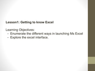 Lesson1: Getting to know Excel
Learning Objectives:
- Enumerate the different ways in launching Ms Excel
- Explore the excel interface.
 