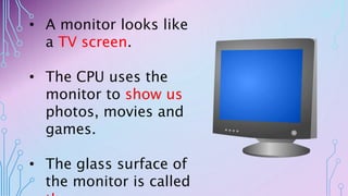 • A monitor looks like
a TV screen.
• The CPU uses the
monitor to show us
photos, movies and
games.
• The glass surface of
the monitor is called
 