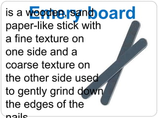 Emery board
is a wooden, sand
paper-like stick with
a fine texture on
one side and a
coarse texture on
the other side used
to gently grind down
the edges of the
 