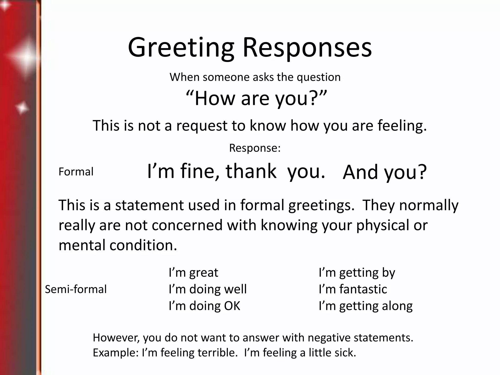 Greeting Responses
When someone asks the question

“How are you?”
This is not a request to know how you are feeling.
Response:
Formal

I’m fine, thank you. And you?

This is a statement used in formal greetings. They normally
really are not concerned with knowing your physical or
mental condition.
Semi-formal

I’m great
I’m doing well
I’m doing OK

I’m getting by
I’m fantastic
I’m getting along

However, you do not want to answer with negative statements.
Example: I’m feeling terrible. I’m feeling a little sick.

 
