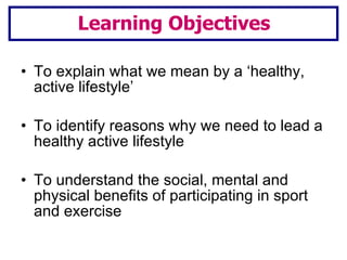 To explain what we mean by a ‘healthy, active lifestyle’ To identify reasons why we need to lead a healthy active lifestyle To understand the social, mental and physical benefits of participating in sport and exercise Learning Objectives 