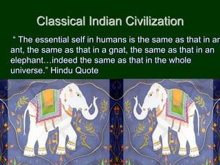Classical Indian Civilization
“ The essential self in humans is the same as that in an
ant, the same as that in a gnat, the same as that in an
elephant…indeed the same as that in the whole
universe.” Hindu Quote
 