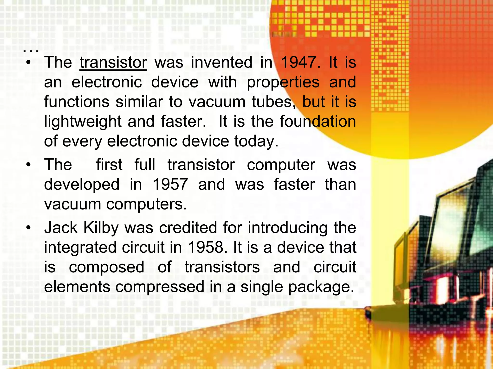 …
• The transistor was invented in 1947. It is
an electronic device with properties and
functions similar to vacuum tubes, but it is
lightweight and faster. It is the foundation
of every electronic device today.
• The first full transistor computer was
developed in 1957 and was faster than
vacuum computers.
• Jack Kilby was credited for introducing the
integrated circuit in 1958. It is a device that
is composed of transistors and circuit
elements compressed in a single package.
 