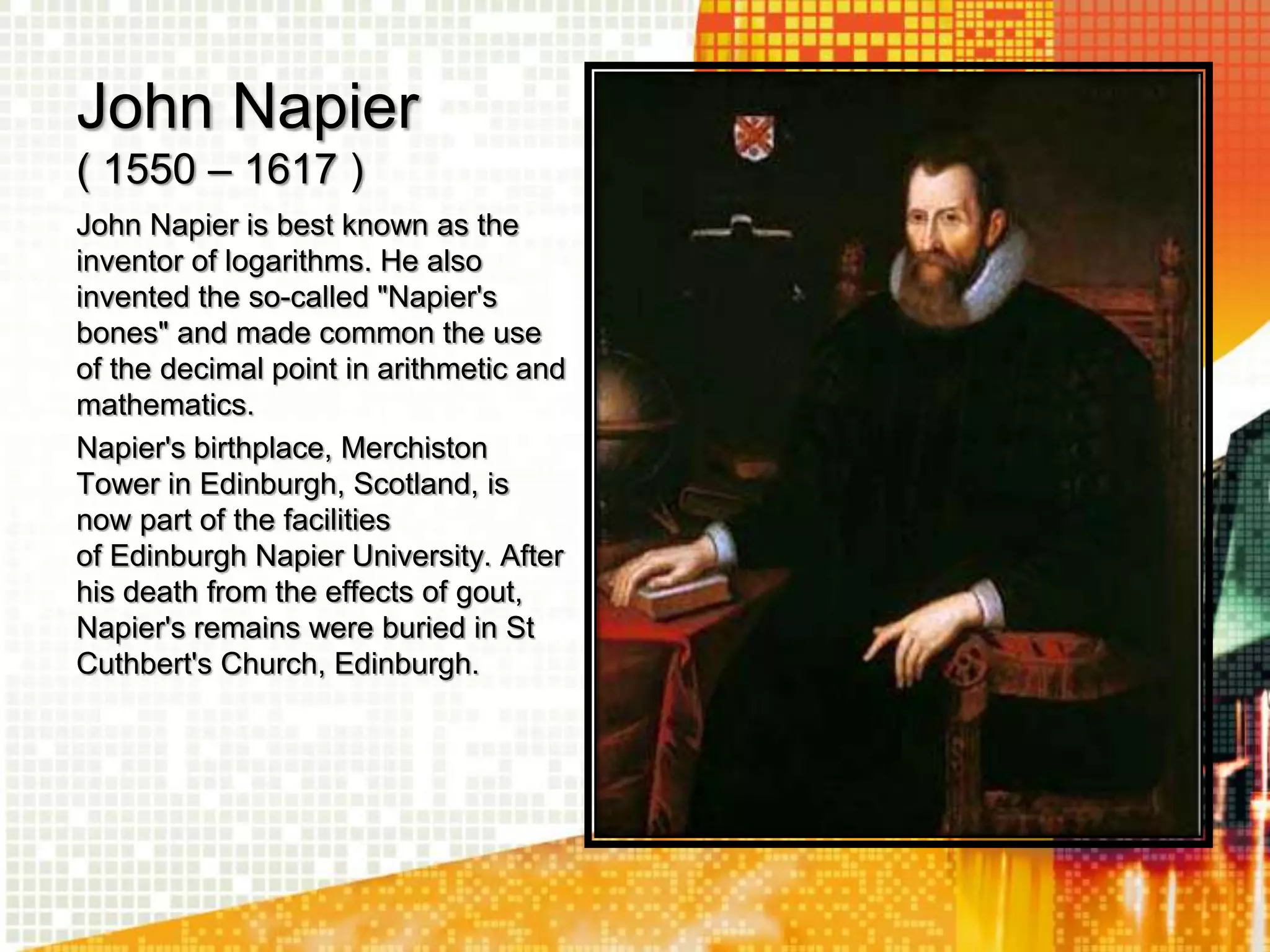 John Napier
( 1550 – 1617 )
John Napier is best known as the
inventor of logarithms. He also
invented the so-called "Napier's
bones" and made common the use
of the decimal point in arithmetic and
mathematics.
Napier's birthplace, Merchiston
Tower in Edinburgh, Scotland, is
now part of the facilities
of Edinburgh Napier University. After
his death from the effects of gout,
Napier's remains were buried in St
Cuthbert's Church, Edinburgh.
 