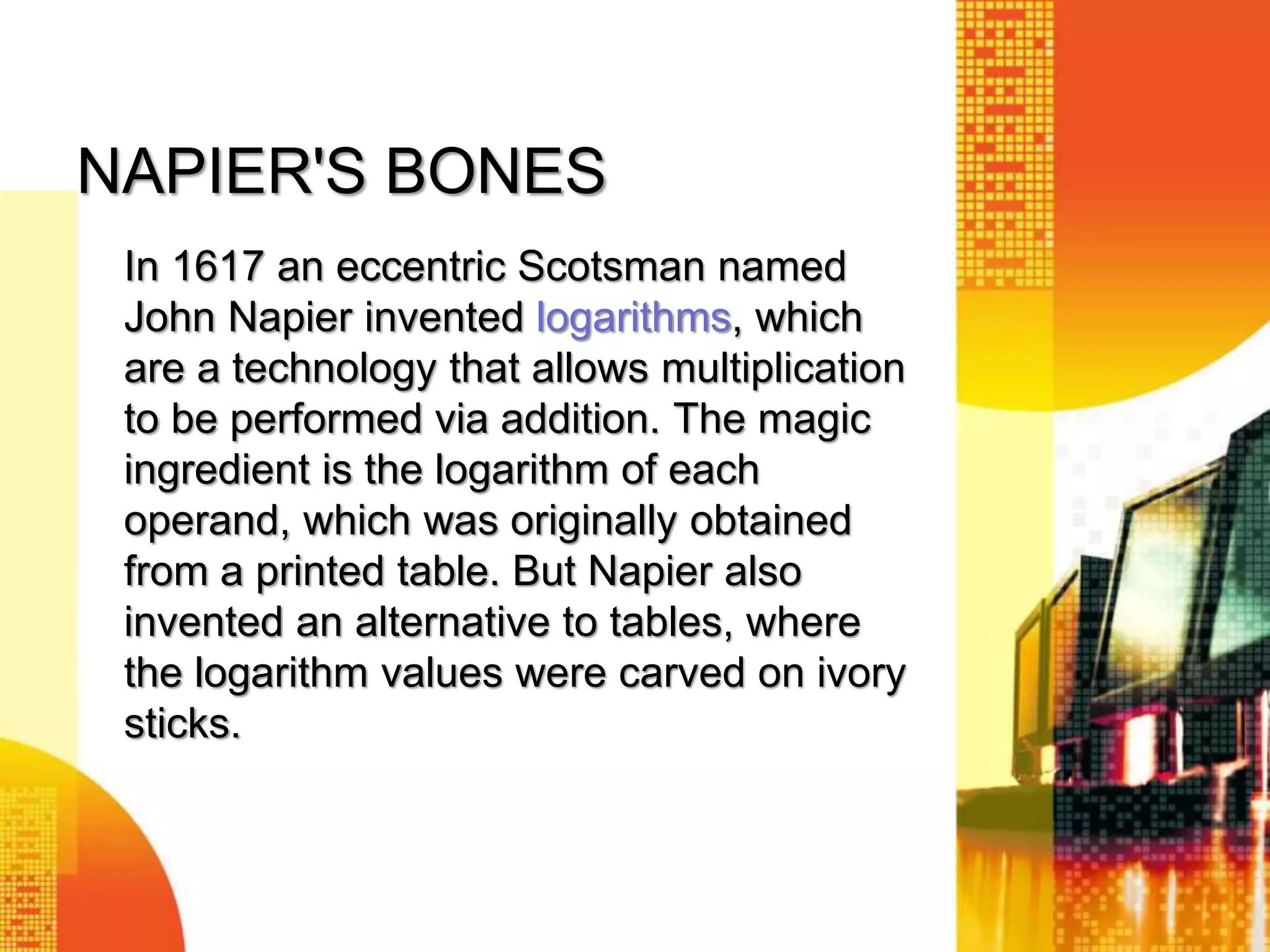 NAPIER'S BONES
In 1617 an eccentric Scotsman named
John Napier invented logarithms, which
are a technology that allows multiplication
to be performed via addition. The magic
ingredient is the logarithm of each
operand, which was originally obtained
from a printed table. But Napier also
invented an alternative to tables, where
the logarithm values were carved on ivory
sticks.
 