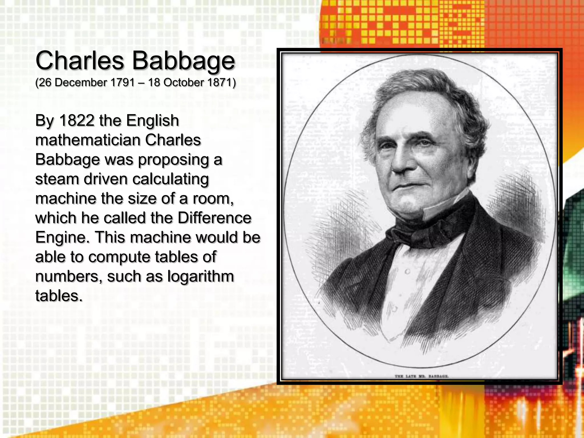 Charles Babbage
(26 December 1791 – 18 October 1871)
By 1822 the English
mathematician Charles
Babbage was proposing a
steam driven calculating
machine the size of a room,
which he called the Difference
Engine. This machine would be
able to compute tables of
numbers, such as logarithm
tables.
 