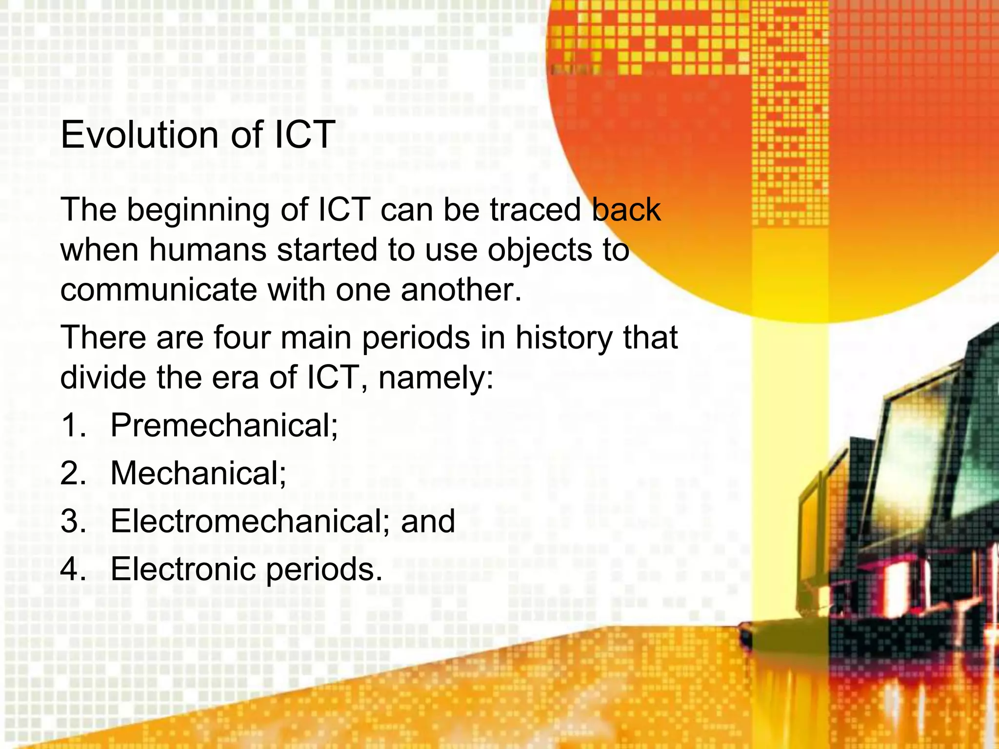 Evolution of ICT
The beginning of ICT can be traced back
when humans started to use objects to
communicate with one another.
There are four main periods in history that
divide the era of ICT, namely:
1. Premechanical;
2. Mechanical;
3. Electromechanical; and
4. Electronic periods.
 