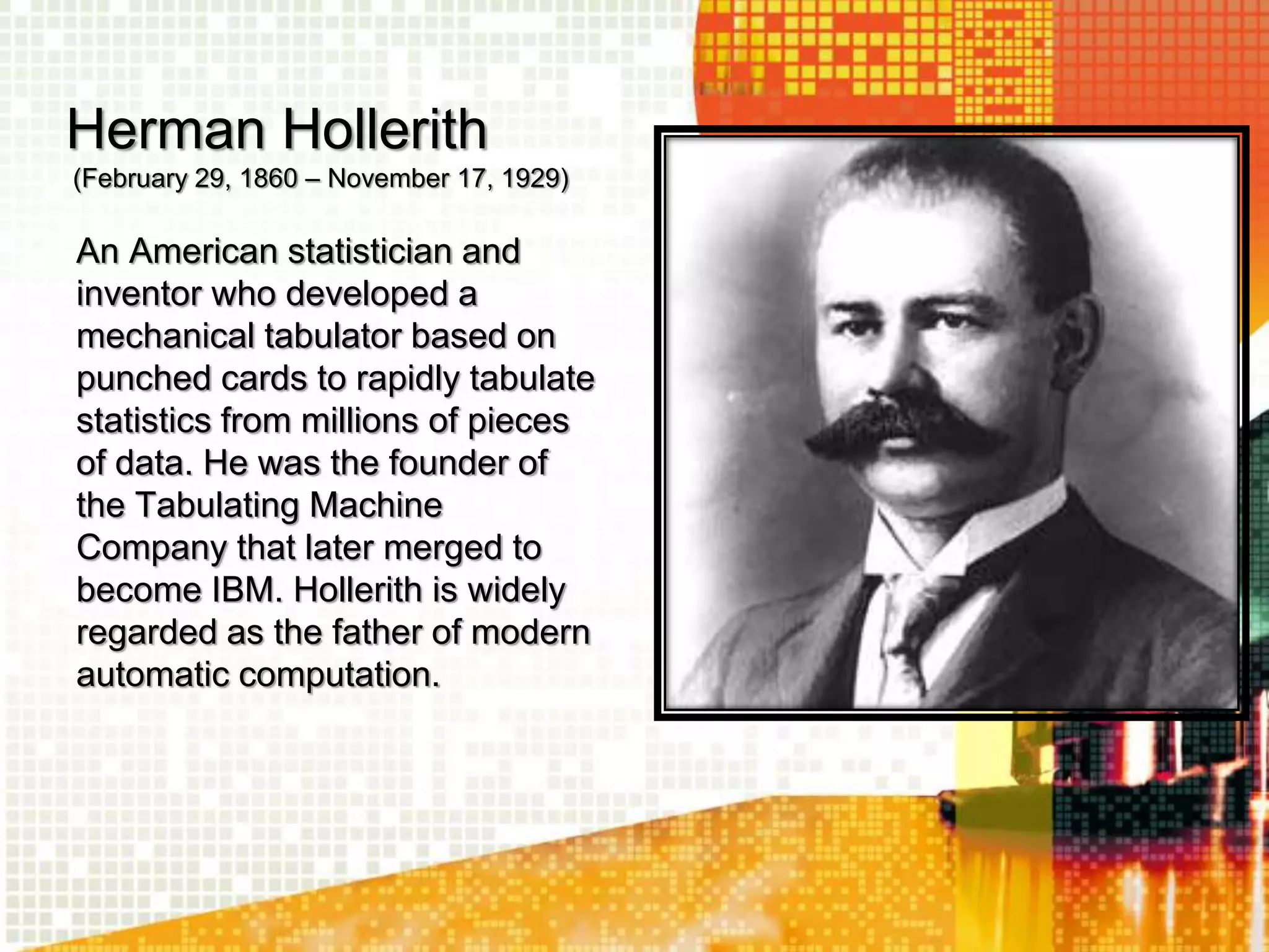Herman Hollerith
(February 29, 1860 – November 17, 1929)
An American statistician and
inventor who developed a
mechanical tabulator based on
punched cards to rapidly tabulate
statistics from millions of pieces
of data. He was the founder of
the Tabulating Machine
Company that later merged to
become IBM. Hollerith is widely
regarded as the father of modern
automatic computation.
 