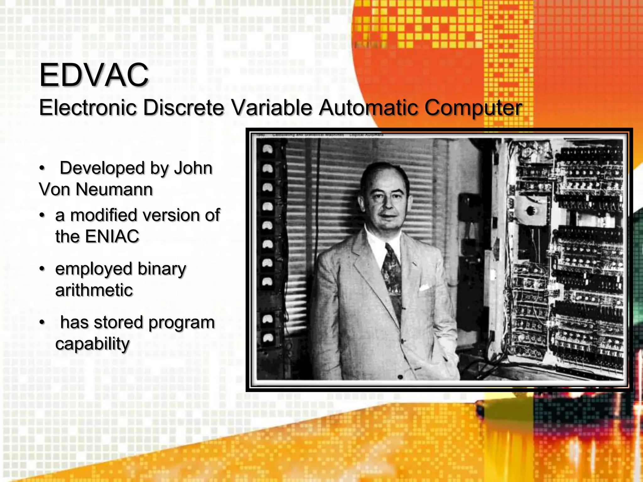 EDVAC
Electronic Discrete Variable Automatic Computer
• Developed by John
Von Neumann
• a modified version of
the ENIAC
• employed binary
arithmetic
• has stored program
capability
 