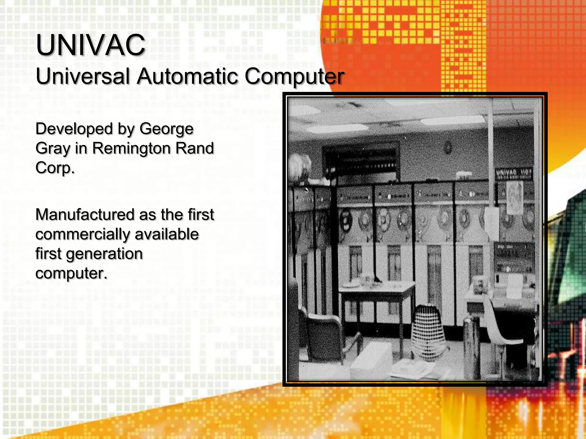 UNIVAC
Universal Automatic Computer
Developed by George
Gray in Remington Rand
Corp.
Manufactured as the first
commercially available
first generation
computer.
 