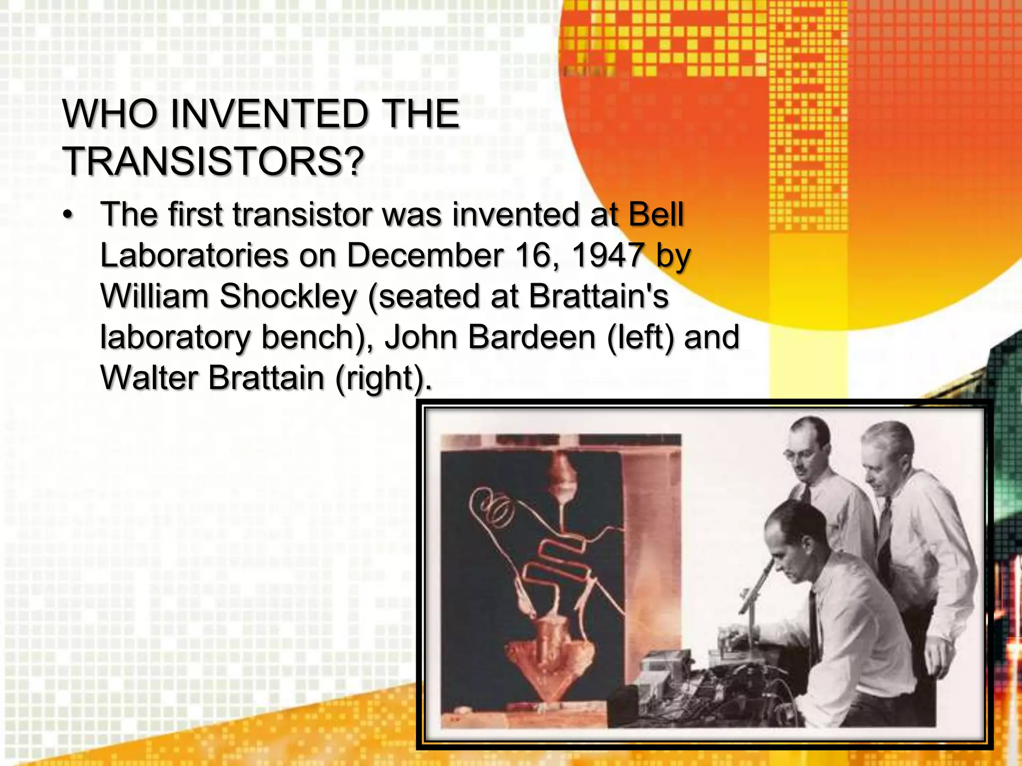 WHO INVENTED THE
TRANSISTORS?
• The first transistor was invented at Bell
Laboratories on December 16, 1947 by
William Shockley (seated at Brattain's
laboratory bench), John Bardeen (left) and
Walter Brattain (right).
 