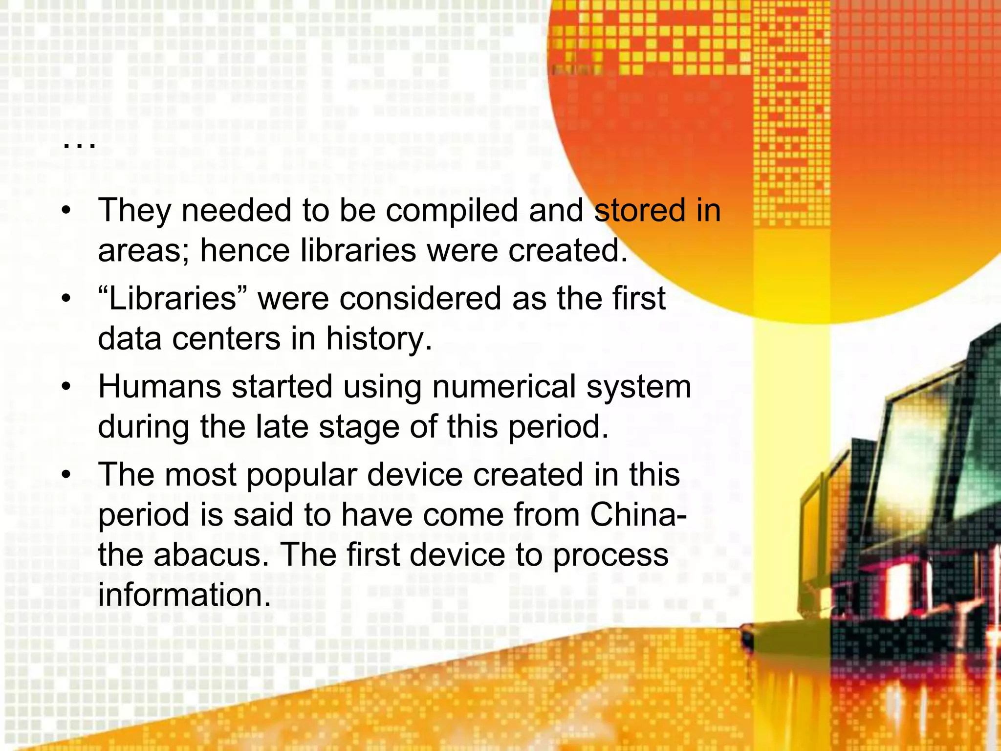 …
• They needed to be compiled and stored in
areas; hence libraries were created.
• “Libraries” were considered as the first
data centers in history.
• Humans started using numerical system
during the late stage of this period.
• The most popular device created in this
period is said to have come from China-
the abacus. The first device to process
information.
 