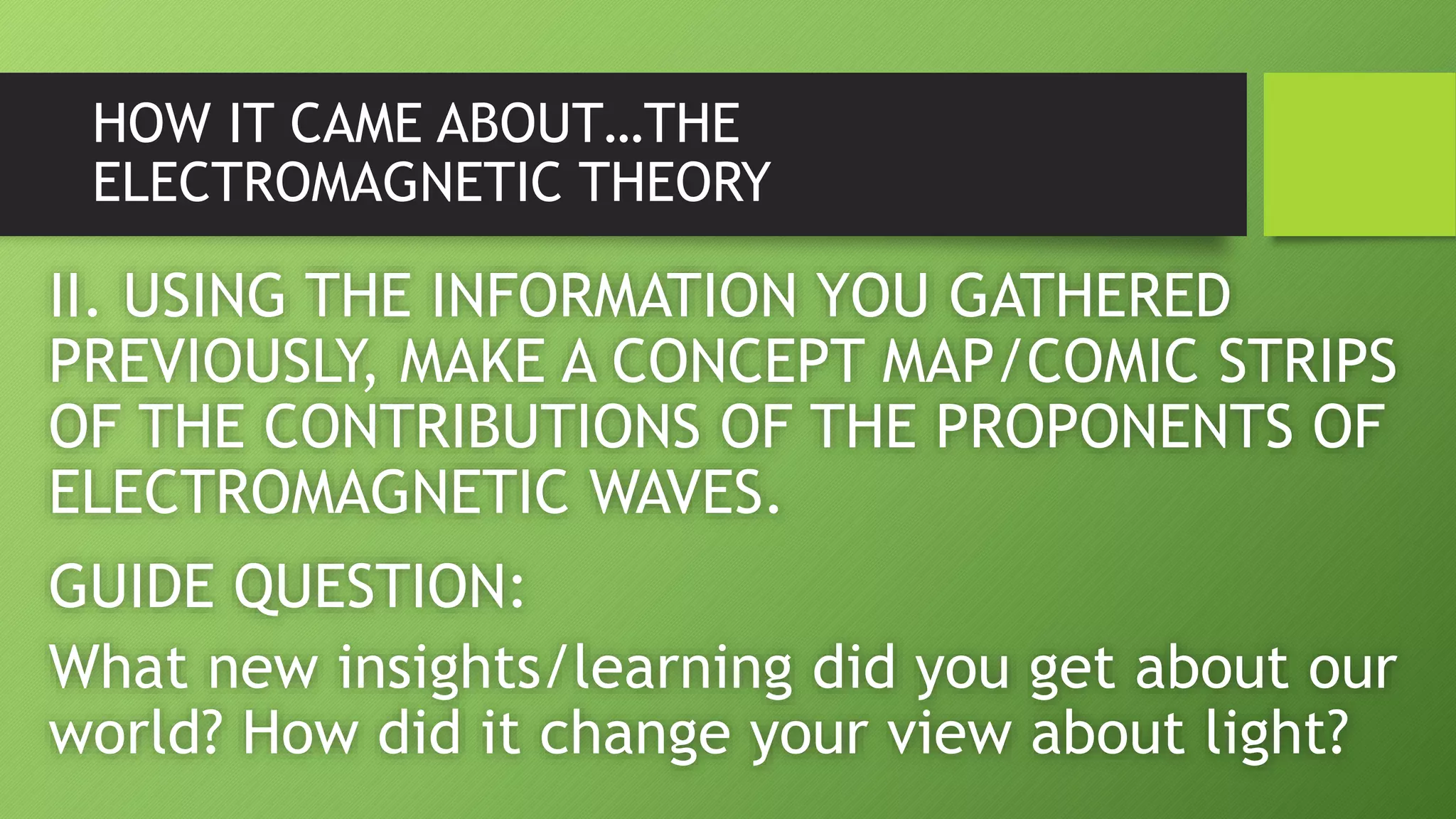 HOW IT CAME ABOUT…THE
ELECTROMAGNETIC THEORY
II. USING THE INFORMATION YOU GATHERED
PREVIOUSLY, MAKE A CONCEPT MAP/COMIC STRIPS
OF THE CONTRIBUTIONS OF THE PROPONENTS OF
ELECTROMAGNETIC WAVES.
GUIDE QUESTION:
What new insights/learning did you get about our
world? How did it change your view about light?
