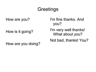 Greetings
How are you?
How is it going?
How are you doing?
I'm fine thanks. And
you?
I'm very well thanks!
What about you?
Not bad, thanks! You?
 
