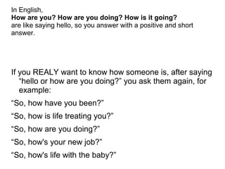In English,
How are you? How are you doing? How is it going?
are like saying hello, so you answer with a positive and short
answer.
If you REALY want to know how someone is, after saying
“hello or how are you doing?” you ask them again, for
example:
“So, how have you been?”
“So, how is life treating you?”
“So, how are you doing?”
“So, how's your new job?”
“So, how's life with the baby?”
 