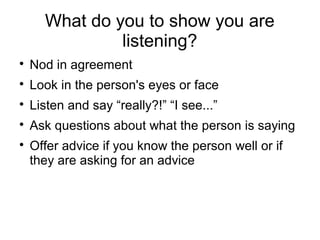 What do you to show you are
listening?

Nod in agreement

Look in the person's eyes or face

Listen and say “really?!” “I see...”

Ask questions about what the person is saying

Offer advice if you know the person well or if
they are asking for an advice
 
