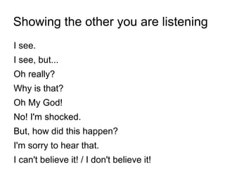 Showing the other you are listening
I see.
I see, but...
Oh really?
Why is that?
Oh My God!
No! I'm shocked.
But, how did this happen?
I'm sorry to hear that.
I can't believe it! / I don't believe it!
 