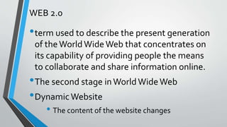 WEB 2.0
•term used to describe the present generation
of theWorldWideWeb that concentrates on
its capability of providing people the means
to collaborate and share information online.
•The second stage inWorldWideWeb
•DynamicWebsite
• The content of the website changes
 