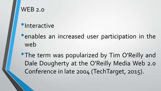 WEB 2.0
•Interactive
•enables an increased user participation in the
web
•The term was popularized by Tim O'Reilly and
Dale Dougherty at the O'Reilly Media Web 2.0
Conference in late 2004 (TechTarget, 2015).
 