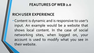 RICH USER EXPERIENCE
-Content is dynamic and is responsive to user’s
input. An example would be a website that
shows local content. In the case of social
networking sites, when logged on, your
account is used to modify what you see in
their website.
FEAUTURES OF WEB 2.0
 