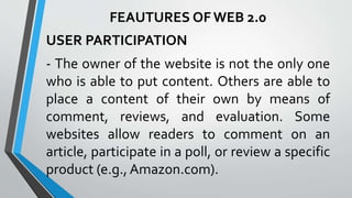 USER PARTICIPATION
- The owner of the website is not the only one
who is able to put content. Others are able to
place a content of their own by means of
comment, reviews, and evaluation. Some
websites allow readers to comment on an
article, participate in a poll, or review a specific
product (e.g., Amazon.com).
FEAUTURES OF WEB 2.0
 