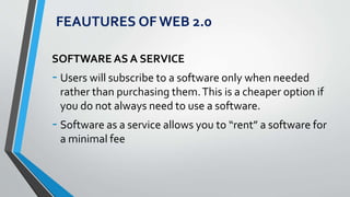 SOFTWARE AS A SERVICE
- Users will subscribe to a software only when needed
rather than purchasing them.This is a cheaper option if
you do not always need to use a software.
- Software as a service allows you to “rent” a software for
a minimal fee
FEAUTURES OF WEB 2.0
 