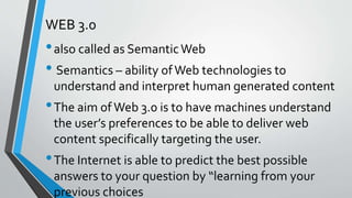 WEB 3.0
•also called as SemanticWeb
• Semantics – ability ofWeb technologies to
understand and interpret human generated content
•The aim of Web 3.0 is to have machines understand
the user’s preferences to be able to deliver web
content specifically targeting the user.
•The Internet is able to predict the best possible
answers to your question by “learning from your
previous choices
 