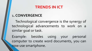 TRENDS IN ICT
1. CONVERGENCE
Technological convergence is the synergy of
technological advancements to work on a
similar goal or task.
Example: besides using your personal
computer to create word documents, you can
now use smartphone.
 