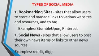 TYPES OF SOCIAL MEDIA
2. Bookmarking Sites - sites that allow users
to store and manage links to various websites
and resources, and to tag.
Examples: StumbleUpon, Pinterest
3. Social News - sites that allow users to post
their own news items or links to other news
sources.
Examples: reddit, digg
 